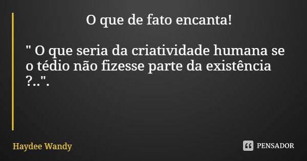 O que de fato encanta! " O que seria da criatividade humana se o tédio não fizesse parte da existência ?..".... Frase de Haydee Wandy.