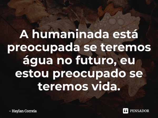 ⁠A humaninada está preocupada se teremos água no futuro, eu estou preocupado se teremos vida.... Frase de Haylan Correia.