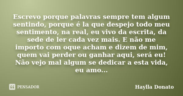 Escrevo porque palavras sempre tem algum sentindo, porque é la que despejo todo meu sentimento, na real, eu vivo da escrita, da sede de ler cada vez mais. E não... Frase de Haylla Donato.