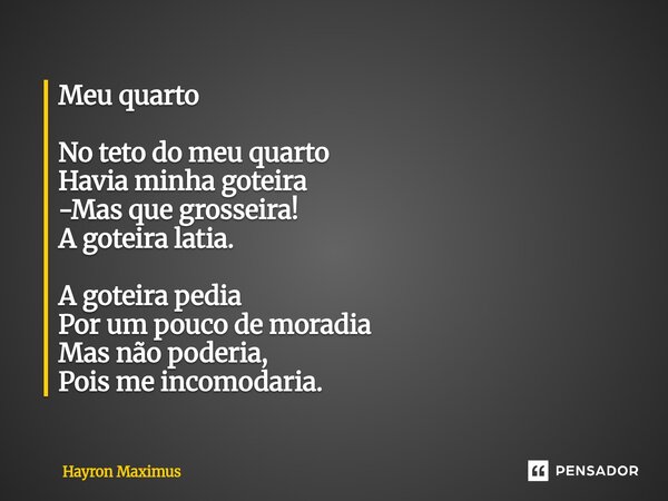 Meu quarto No teto do meu quarto Havia minha goteira -Mas que grosseira! A goteira latia. A goteira pedia Por um pouco de moradia Mas não poderia, Poisme incomo... Frase de Hayron Maximus.