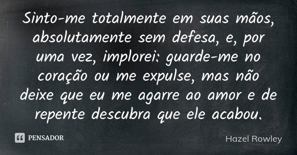 Sinto-me totalmente em suas mãos, absolutamente sem defesa, e, por uma vez, implorei: guarde-me no coração ou me expulse, mas não deixe que eu me agarre ao amor... Frase de Hazel Rowley.