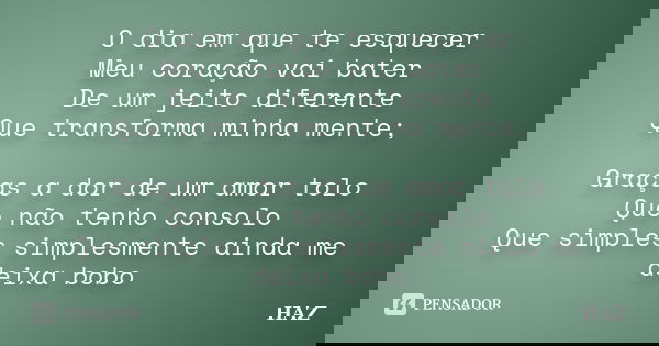 O dia em que te esquecer Meu coração vai bater De um jeito diferente Que transforma minha mente; Graças a dor de um amor tolo Que não tenho consolo Que simples ... Frase de HAZ.