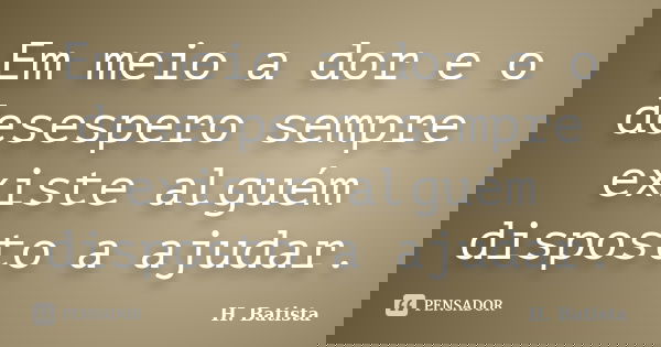 Em meio a dor e o desespero sempre existe alguém disposto a ajudar.... Frase de H. Batista.