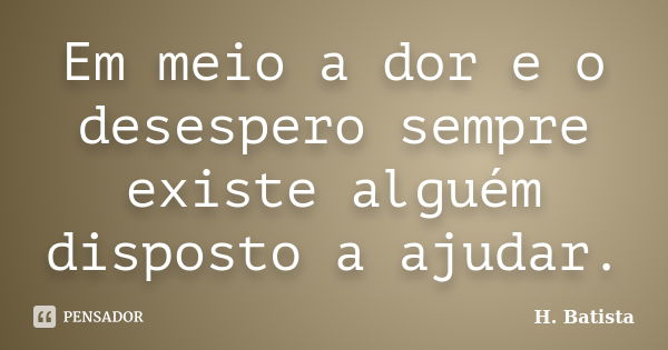 Em meio a dor e o desespero sempre existe alguém disposto a ajudar.... Frase de H. Batista.