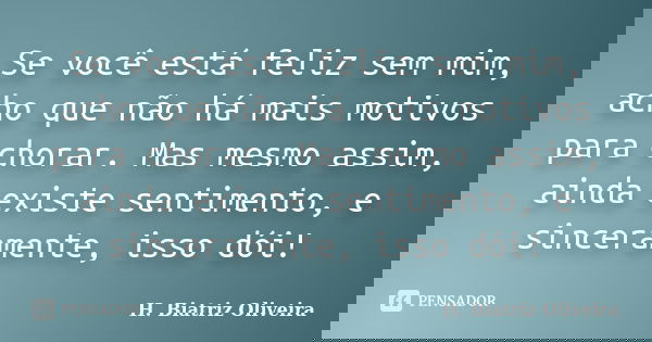Se você está feliz sem mim, acho que não há mais motivos para chorar. Mas mesmo assim, ainda existe sentimento, e sinceramente, isso dói!... Frase de H. Biatriz Oliveira.