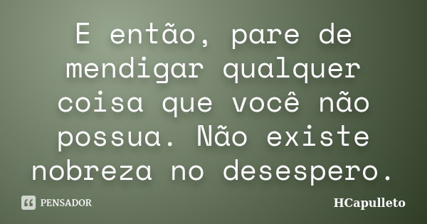 E então, pare de mendigar qualquer coisa que você não possua. Não existe nobreza no desespero.... Frase de HCapulleto.