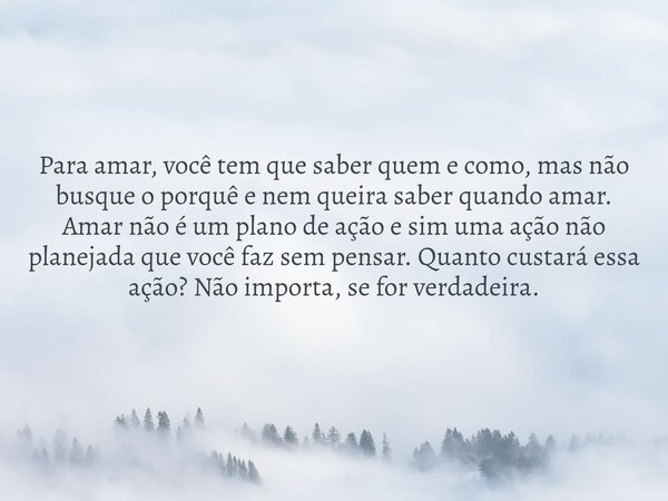 Para amar, você tem que saber quem e como, mas não busque o porquê e nem queira saber quando amar. Amar não é um plano de ação e sim uma ação não planejada que ... Frase de hcm_cabral_1107505.