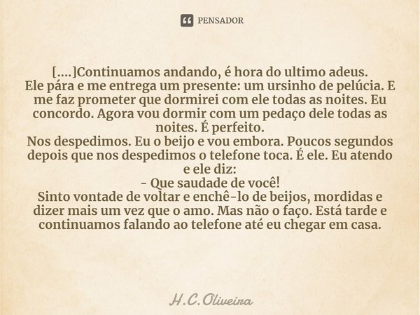 ⁠[....]Continuamos andando, é hora do ultimo adeus.
Ele pára e me entrega um presente: um ursinho de pelúcia. E me faz prometer que dormirei com ele todas as no... Frase de H.C.Oliveira.