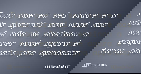 Tudo que eu sei sobre e a vida aprendi com você mas você não me ensinou a esquecer você agora é tarde demais pra aprender... Frase de HDanielaH.