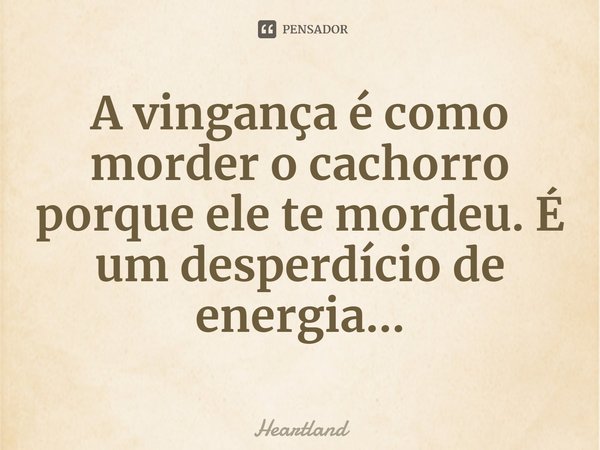 ⁠A vingança é como morder o cachorro porque ele te mordeu. É um desperdício de energia...... Frase de Heartland.