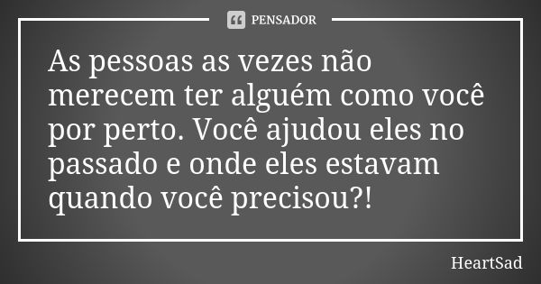 As pessoas as vezes não merecem ter alguém como você por perto. Você ajudou eles no passado e onde eles estavam quando você precisou?!... Frase de HeartSad.