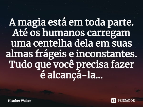 ⁠A magia está em toda parte. Até os humanos carregam uma centelha dela em suas almas frágeis e inconstantes. Tudo que você precisa fazer é alcançá-la...... Frase de Heather Walter.