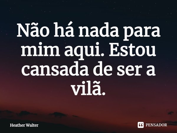 ⁠Não há nada para mim aqui. Estou cansada de ser a vilã.... Frase de Heather Walter.