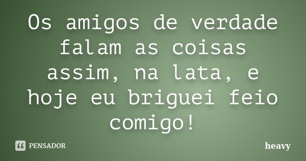 Os amigos de verdade falam as coisas assim, na lata, e hoje eu briguei feio comigo!... Frase de Heavy.