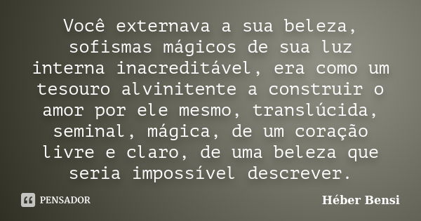 Você externava a sua beleza, sofismas mágicos de sua luz interna inacreditável, era como um tesouro alvinitente a construir o amor por ele mesmo, translúcida, s... Frase de Héber Bensi.