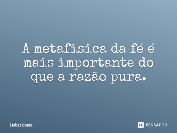 ⁠A metafisica da fé é mais importante do que a razão pura.... Frase de Heber Costa.