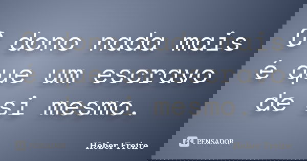 O dono nada mais é que um escravo de si mesmo.... Frase de Heber Freire.