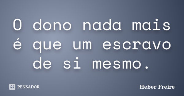 O dono nada mais é que um escravo de si mesmo.... Frase de Heber Freire.