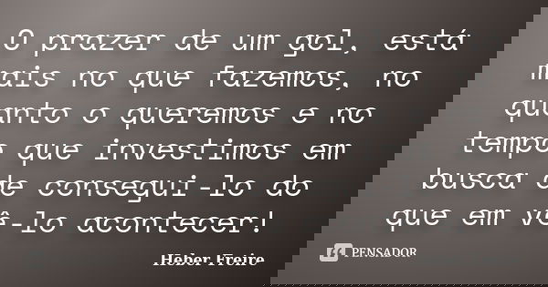 O prazer de um gol, está mais no que fazemos, no quanto o queremos e no tempo que investimos em busca de consegui-lo do que em vê-lo acontecer!... Frase de Heber Freire.