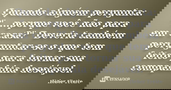 Quando alguém pergunta: "...porque você não para em casa?" Deveria também perguntar-se o que tem feito para tornar sua companhia desejável.... Frase de Heber Freire.