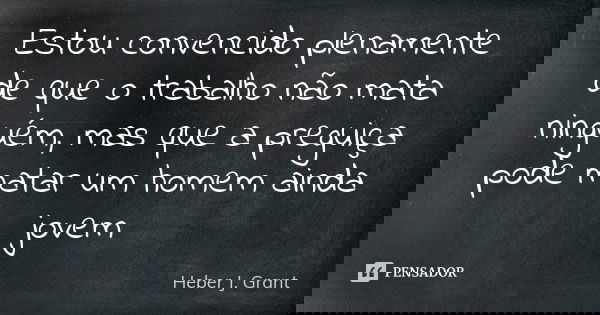 Estou convencido plenamente de que o trabalho não mata ninguém, mas que a preguiça pode matar um homem ainda jovem... Frase de Heber J. Grant.