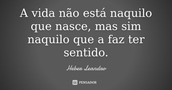 A vida não está naquilo que nasce, mas sim naquilo que a faz ter sentido.... Frase de Heber Leandro.