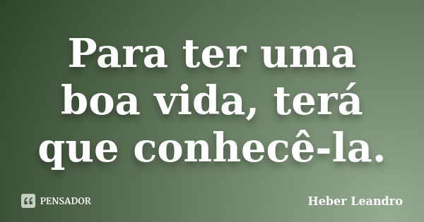 Para ter uma boa vida, terá que conhecê-la.... Frase de Heber Leandro.