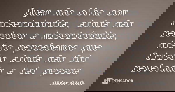 Quem não olha com misericórdia, ainda não recebeu a misericórdia, nisto percebemos que Cristo ainda não foi revelado a tal pessoa... Frase de Heber Mello.