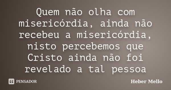 Quem não olha com misericórdia, ainda não recebeu a misericórdia, nisto percebemos que Cristo ainda não foi revelado a tal pessoa... Frase de Heber Mello.