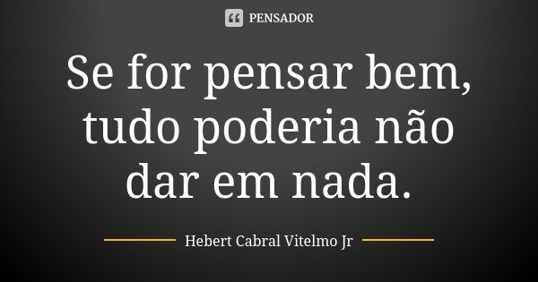 Se for pensar bem, tudo poderia não dar em nada.... Frase de Hebert Cabral Vitelmo Jr.