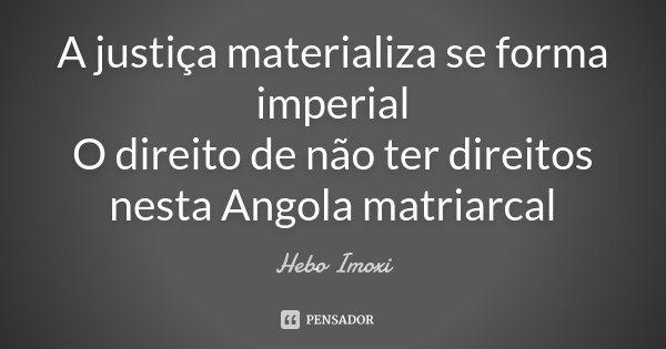A justiça materializa se forma imperial O direito de não ter direitos nesta Angola matriarcal... Frase de Hebo Imoxi.