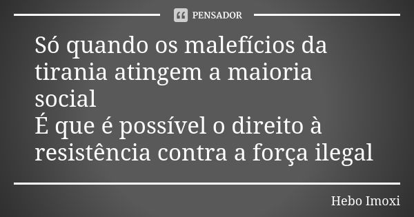 Só quando os malefícios da tirania atingem a maioria social É que é possível o direito à resistência contra a força ilegal... Frase de Hebo Imoxi.