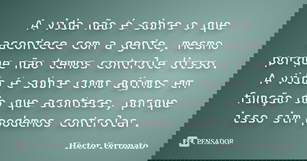 A vida não é sobre o que acontece com a gente, mesmo porque não temos controle disso. A vida é sobre como agimos em função do que acontece, porque isso sim pode... Frase de Hector Ferronato.