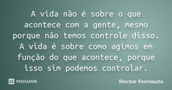 A vida não é sobre o que acontece com a gente, mesmo porque não temos controle disso. A vida é sobre como agimos em função do que acontece, porque isso sim pode... Frase de Hector Ferronato.