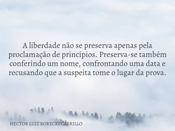 A liberdade não se preserva apenas pela proclamação de princípios. Preserva-se também conferindo um nome, confrontando uma data e recusando que a suspeita tome ... Frase de HECTOR LUIZ BORECKI CARRILLO.