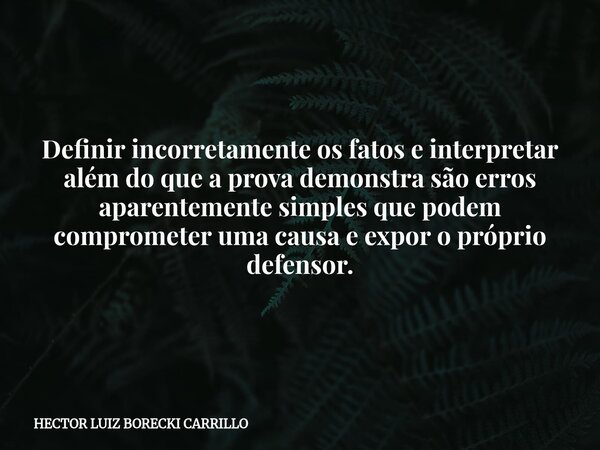 Definir incorretamente os fatos e interpretar além do que a prova demonstra são erros aparentemente simples que podem comprometer uma causa e expor o próprio de... Frase de HECTOR LUIZ BORECKI CARRILLO.