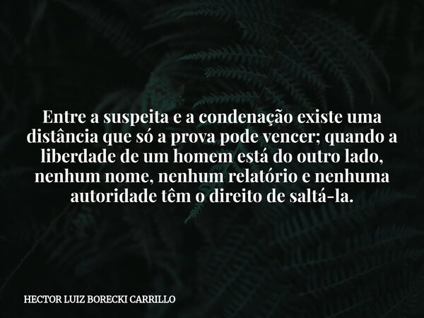 Entre a suspeita e a condenação existe uma distância que só a prova pode vencer; quando a liberdade de um homem está do outro lado, nenhum nome, nenhum relatóri... Frase de HECTOR LUIZ BORECKI CARRILLO.