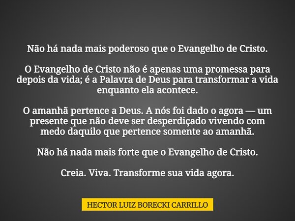 Não há nada mais poderoso que o Evangelho de Cristo. O Evangelho de Cristo não é apenas uma promessa para depois da vida; é a Palavra de Deus para transformar a... Frase de HECTOR LUIZ BORECKI CARRILLO.