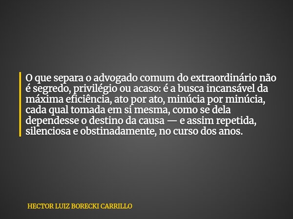 O que separa o advogado comum do extraordinário não é segredo, privilégio ou acaso: é a busca incansável da máxima eficiência, ato por ato, minúcia por minúcia,... Frase de HECTOR LUIZ BORECKI CARRILLO.