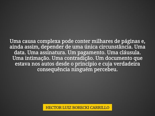 Uma causa complexa pode conter milhares de páginas e, ainda assim, depender de uma única circunstância. Uma data. Uma assinatura. Um pagamento. Uma cláusula. Um... Frase de HECTOR LUIZ BORECKI CARRILLO.