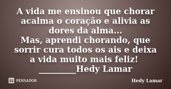 A vida me ensinou que chorar acalma o coração e alivia as dores da alma... Mas, aprendi chorando, que sorrir cura todos os ais e deixa a vida muito mais feliz! ... Frase de Hedy Lamar.