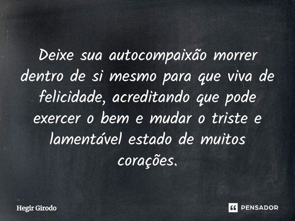 ⁠Deixe sua autocompaixão morrer dentro de si mesmo para que viva de felicidade, acreditando que pode exercer o bem e mudar o triste e lamentável estado de muito... Frase de Hegir Girodo.