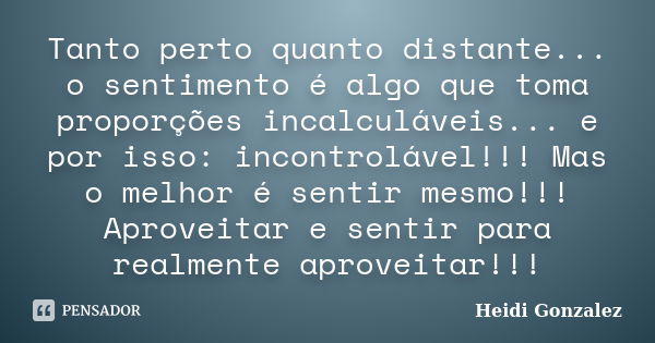 Tanto perto quanto distante... o sentimento é algo que toma proporções incalculáveis... e por isso: incontrolável!!! Mas o melhor é sentir mesmo!!! Aproveitar e... Frase de Heidi:Gonzalez.