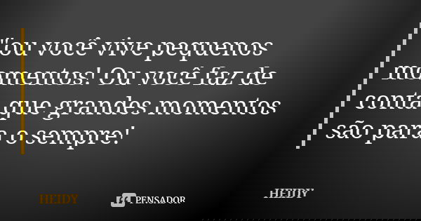 "ou você vive pequenos momentos! Ou você faz de conta que grandes momentos são para o sempre!... Frase de Heidy.