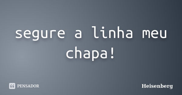 segure a linha meu chapa!... Frase de Heisenberg.