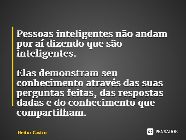⁠Pessoas inteligentes não andam por aí dizendo que são inteligentes. Elas demonstram seu conhecimento através das suas perguntas feitas, das respostas dadas e d... Frase de Heitor Castro.