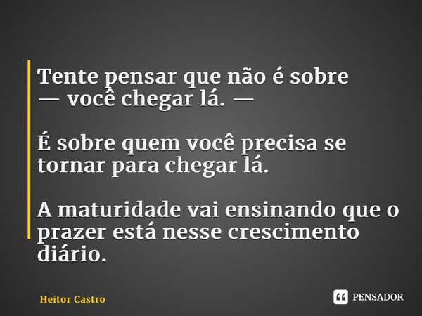 ⁠Tente pensar que não é sobre — você chegar lá. — É sobre quem você precisa se tornar para chegar lá. A maturidade vai ensinando que o prazer está nesse crescim... Frase de Heitor Castro.