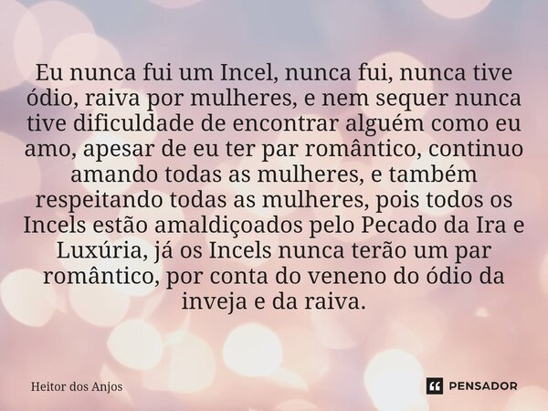 Eu nunca fui um Incel, nunca fui, nunca tive ódio, raiva por mulheres, e nem sequer nunca tive dificuldade de encontrar alguém como eu amo, apesar de eu ter pa... Frase de Heitor dos Anjos.