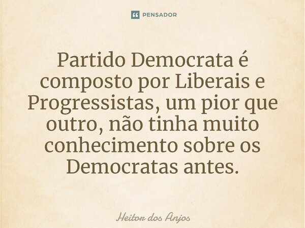⁠Partido Democrata é composto por Liberais e Progressistas, um pior que outro, não tinha muito conhecimento sobre os Democratas antes.... Frase de Heitor dos Anjos.