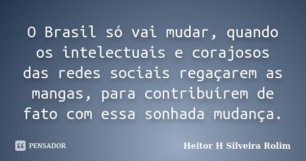 O Brasil só vai mudar, quando os intelectuais e corajosos das redes sociais regaçarem as mangas, para contribuírem de fato com essa sonhada mudança.... Frase de Heitor H Silveira Rolim.